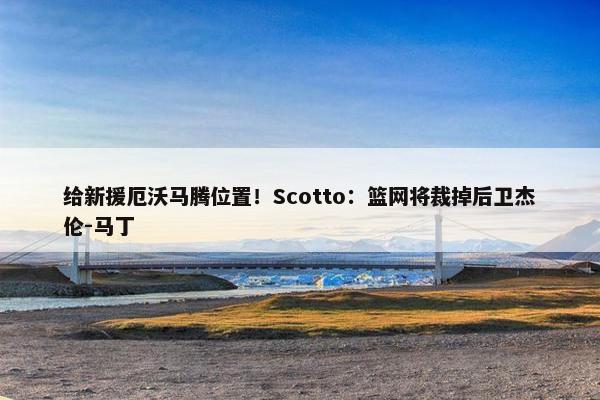 给新援厄沃马腾位置！Scotto：篮网将裁掉后卫杰伦-马丁