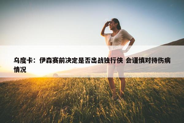 乌度卡：伊森赛前决定是否出战独行侠 会谨慎对待伤病情况