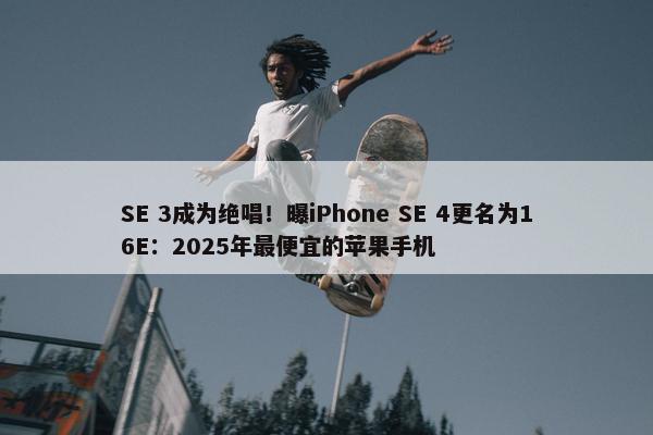 SE 3成为绝唱！曝iPhone SE 4更名为16E：2025年最便宜的苹果手机