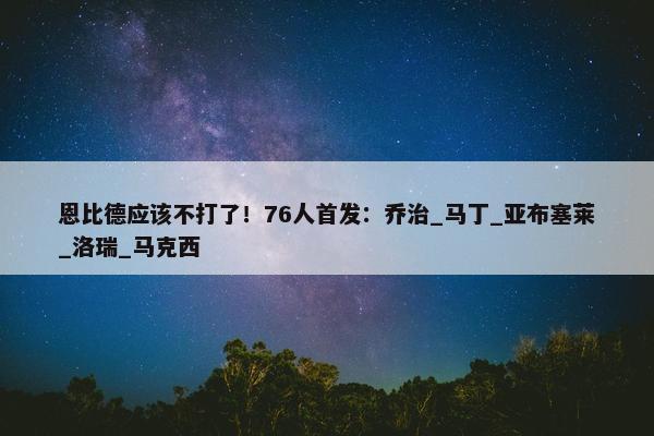 恩比德应该不打了！76人首发：乔治_马丁_亚布塞莱_洛瑞_马克西