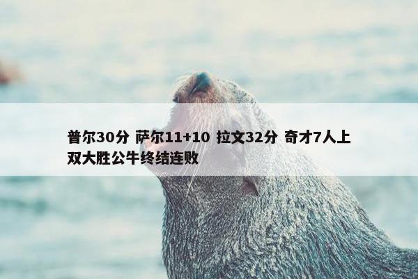 普尔30分 萨尔11+10 拉文32分 奇才7人上双大胜公牛终结连败