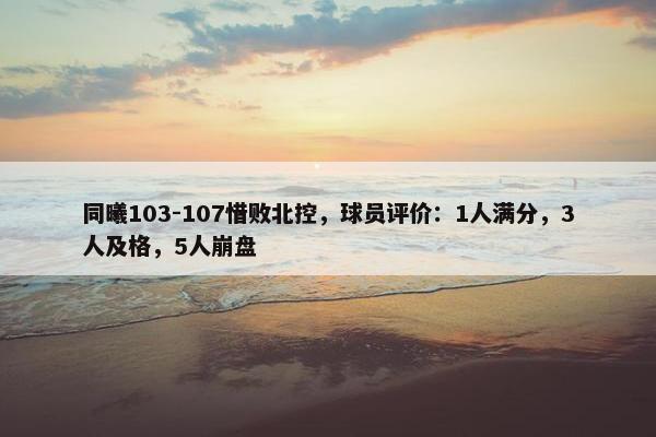 同曦103-107惜败北控，球员评价：1人满分，3人及格，5人崩盘