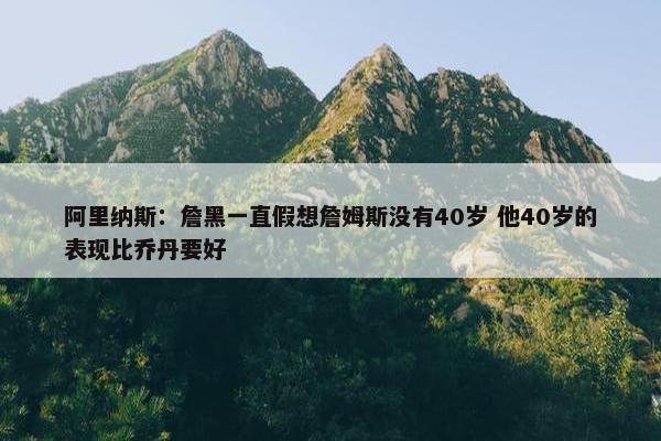 阿里纳斯：詹黑一直假想詹姆斯没有40岁 他40岁的表现比乔丹要好