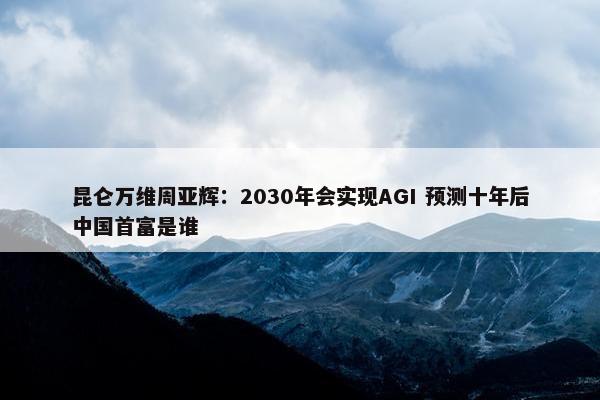 昆仑万维周亚辉：2030年会实现AGI 预测十年后中国首富是谁