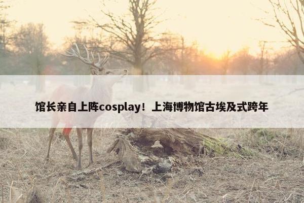 馆长亲自上阵cosplay！上海博物馆古埃及式跨年