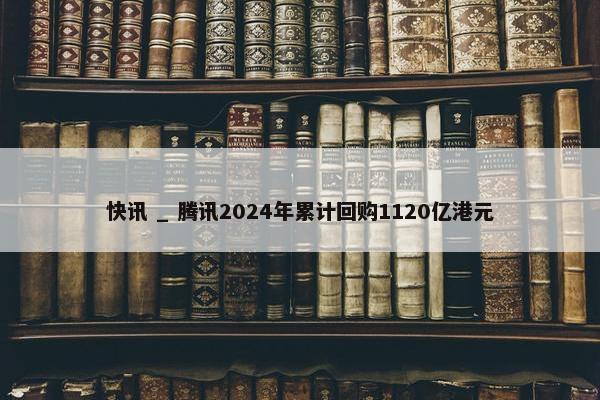 快讯 _ 腾讯2024年累计回购1120亿港元