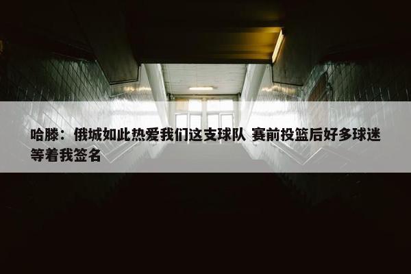 哈滕：俄城如此热爱我们这支球队 赛前投篮后好多球迷等着我签名