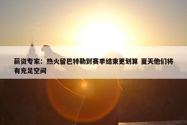 薪资专家：热火留巴特勒到赛季结束更划算 夏天他们将有充足空间