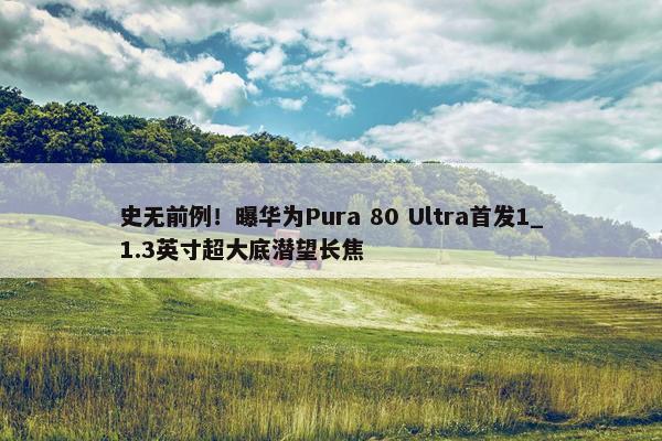 史无前例！曝华为Pura 80 Ultra首发1_1.3英寸超大底潜望长焦