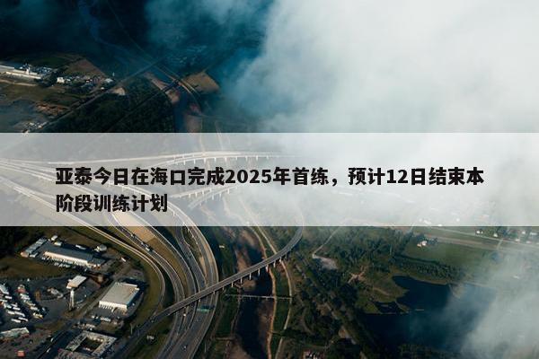 亚泰今日在海口完成2025年首练，预计12日结束本阶段训练计划