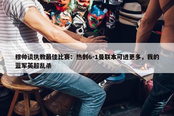 穆帅谈执教最佳比赛：热刺6-1曼联本可进更多，我的蓝军英超乱杀