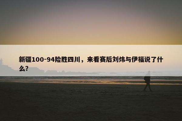 新疆100-94险胜四川，来看赛后刘炜与伊福说了什么？