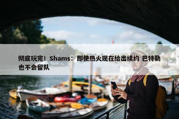 彻底玩完！Shams：即使热火现在给出续约 巴特勒也不会留队