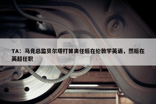 TA：马竞总监贝尔塔打算离任后在伦敦学英语，然后在英超任职