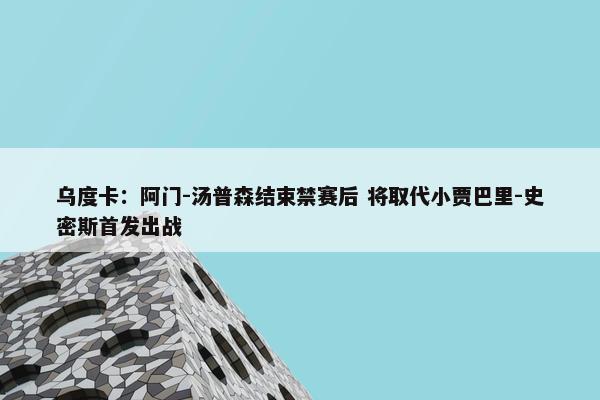 乌度卡：阿门-汤普森结束禁赛后 将取代小贾巴里-史密斯首发出战