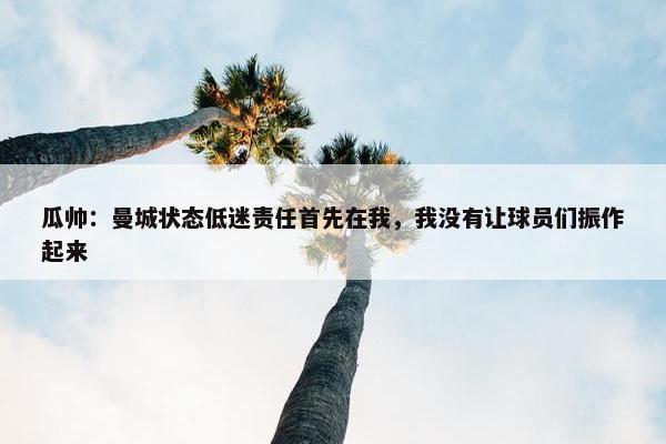 瓜帅：曼城状态低迷责任首先在我，我没有让球员们振作起来