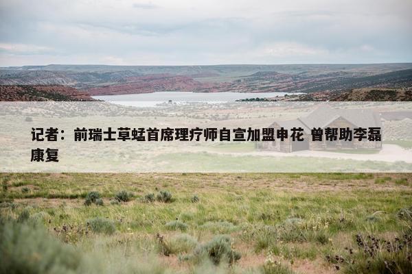 记者：前瑞士草蜢首席理疗师自宣加盟申花 曾帮助李磊康复