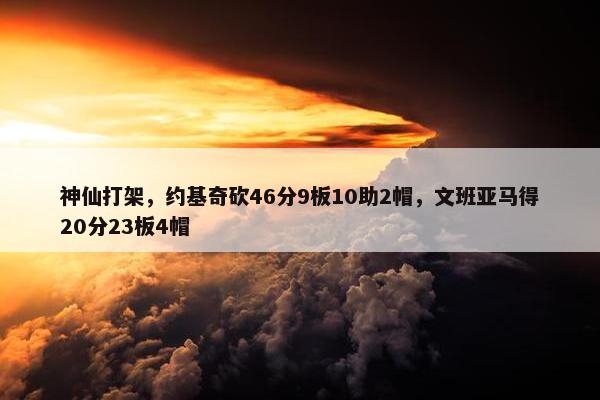 神仙打架，约基奇砍46分9板10助2帽，文班亚马得20分23板4帽