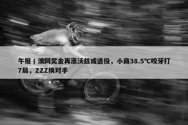 午报丨澳网奖金再涨沃兹或退役，小商38.5℃咬牙打7局，ZZZ换对手