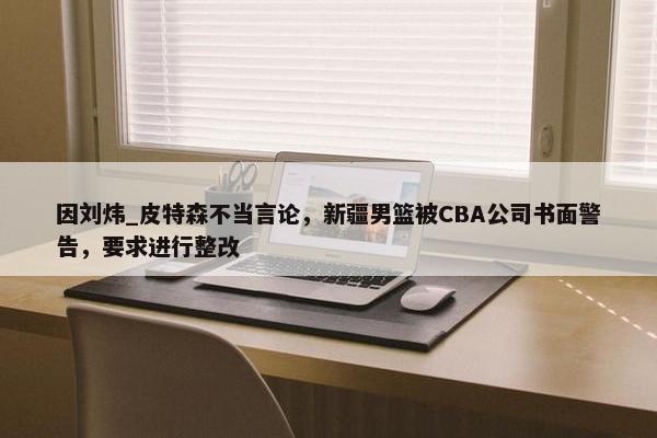 因刘炜_皮特森不当言论，新疆男篮被CBA公司书面警告，要求进行整改