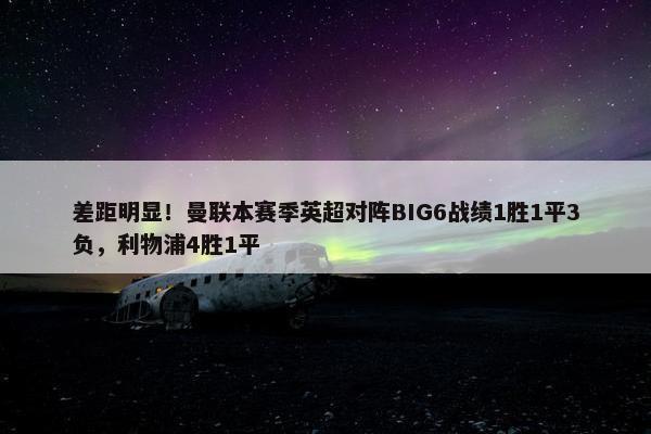 差距明显！曼联本赛季英超对阵BIG6战绩1胜1平3负，利物浦4胜1平