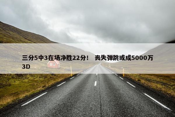 三分5中3在场净胜22分！ 丧失弹跳或成5000万3D