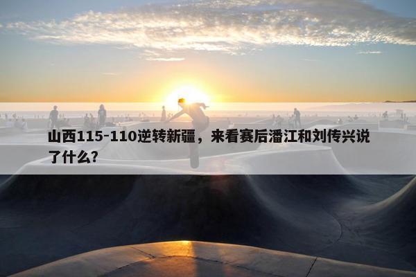 山西115-110逆转新疆，来看赛后潘江和刘传兴说了什么？