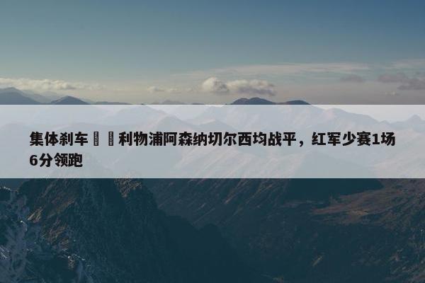 集体刹车⛔️利物浦阿森纳切尔西均战平，红军少赛1场6分领跑