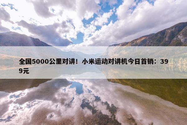 全国5000公里对讲！小米运动对讲机今日首销：399元