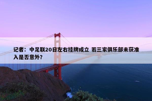 记者：中足联20日左右挂牌成立 若三家俱乐部未获准入是否意外？