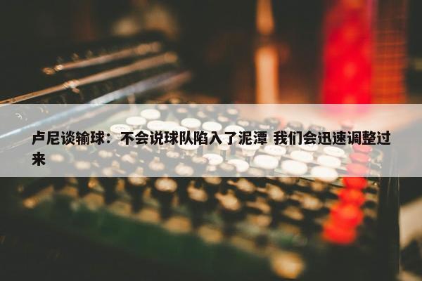 卢尼谈输球：不会说球队陷入了泥潭 我们会迅速调整过来