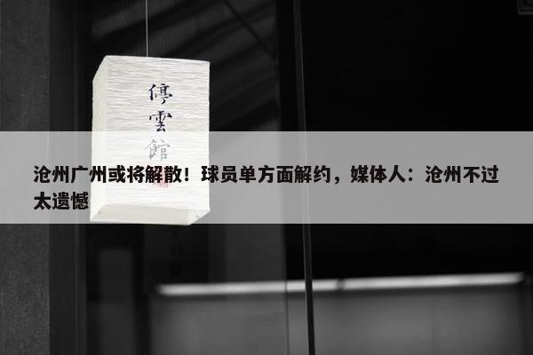 沧州广州或将解散！球员单方面解约，媒体人：沧州不过太遗憾