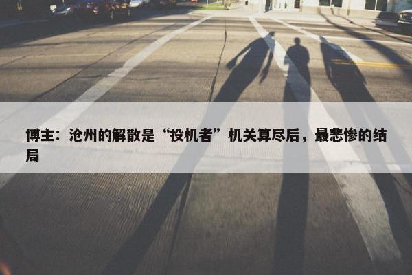 博主：沧州的解散是“投机者”机关算尽后，最悲惨的结局