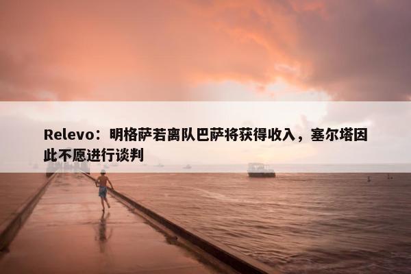 Relevo：明格萨若离队巴萨将获得收入，塞尔塔因此不愿进行谈判