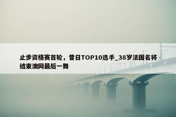 止步资格赛首轮，昔日TOP10选手_38岁法国名将结束澳网最后一舞