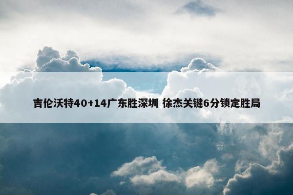 吉伦沃特40+14广东胜深圳 徐杰关键6分锁定胜局