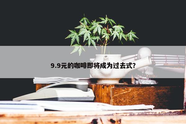 9.9元的咖啡即将成为过去式？