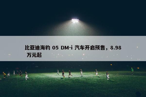 比亚迪海豹 05 DM-i 汽车开启预售，8.98 万元起