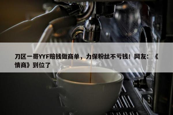 刀区一哥YYF赔钱做商单，力保粉丝不亏钱！网友：《情商》到位了