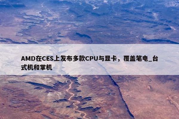 AMD在CES上发布多款CPU与显卡，覆盖笔电_台式机和掌机