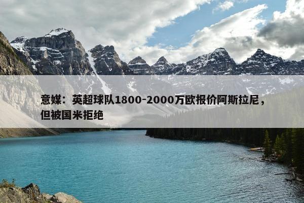 意媒：英超球队1800-2000万欧报价阿斯拉尼，但被国米拒绝