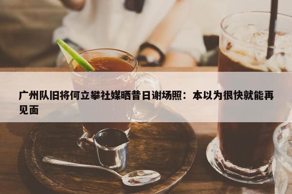 广州队旧将何立攀社媒晒昔日谢场照：本以为很快就能再见面