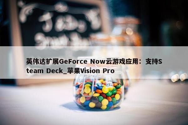 英伟达扩展GeForce Now云游戏应用：支持Steam Deck_苹果Vision Pro