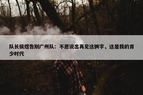 队长侯煜告别广州队：不愿说出再见这俩字，这是我的青少时代