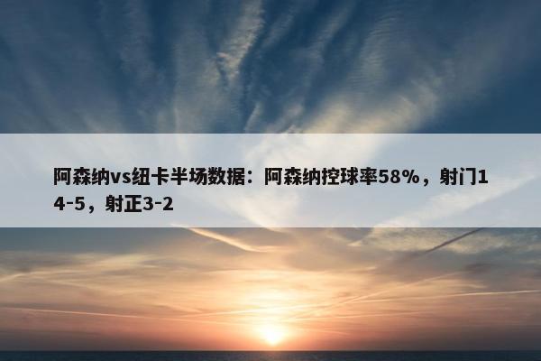 阿森纳vs纽卡半场数据：阿森纳控球率58%，射门14-5，射正3-2