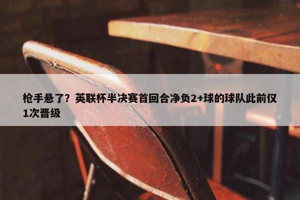 枪手悬了？英联杯半决赛首回合净负2+球的球队此前仅1次晋级