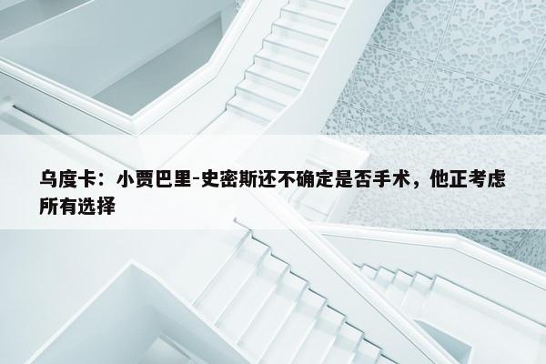 乌度卡：小贾巴里-史密斯还不确定是否手术，他正考虑所有选择