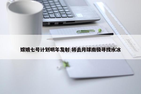 嫦娥七号计划明年发射 将去月球南极寻找水冰