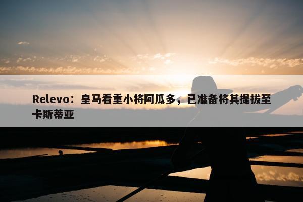 Relevo：皇马看重小将阿瓜多，已准备将其提拔至卡斯蒂亚