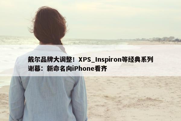 戴尔品牌大调整！XPS_Inspiron等经典系列谢幕：新命名向iPhone看齐